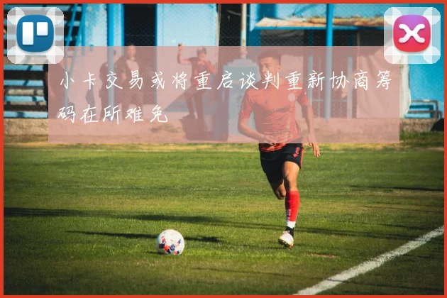 小卡交易或将重启谈判重新协商筹码在所难免