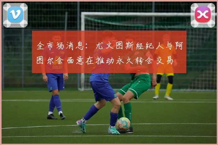 全市场消息：尤文图斯经纪人与阿图尔会面意在推动永久转会交易