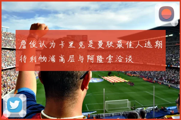 詹俊认为卡里克是曼联最佳人选期待利物浦高层与阿隆索洽谈