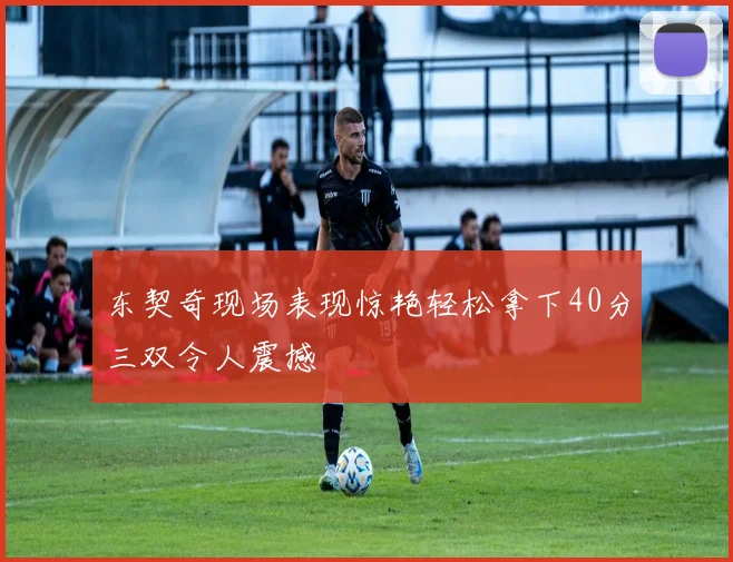 东契奇现场表现惊艳轻松拿下40分三双令人震撼