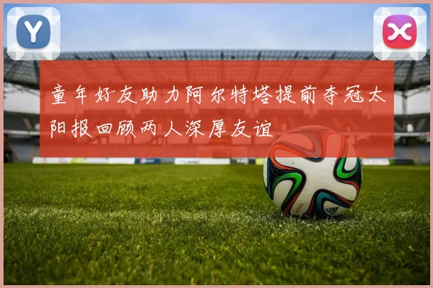 童年好友助力阿尔特塔提前夺冠太阳报回顾两人深厚友谊