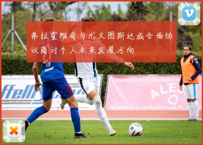 弗拉霍维奇与尤文图斯达成会面协议商讨个人未来发展方向