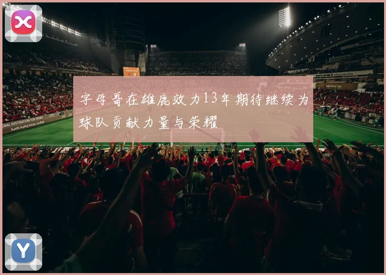 字母哥在雄鹿效力13年期待继续为球队贡献力量与荣耀
