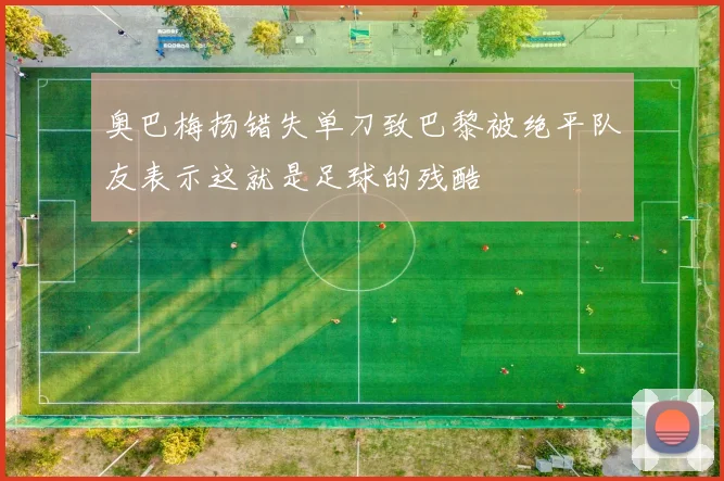 奥巴梅扬错失单刀致巴黎被绝平队友表示这就是足球的残酷