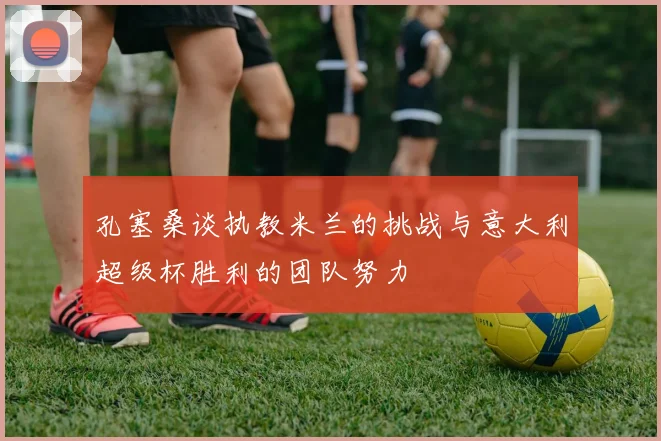 孔塞桑谈执教米兰的挑战与意大利超级杯胜利的团队努力