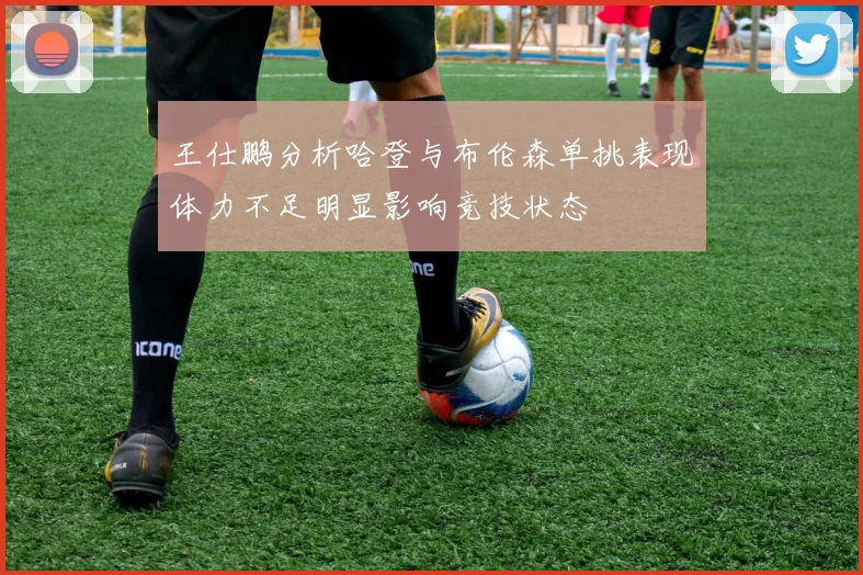 王仕鹏分析哈登与布伦森单挑表现体力不足明显影响竞技状态