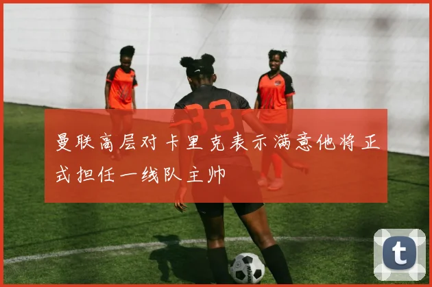 曼联高层对卡里克表示满意他将正式担任一线队主帅